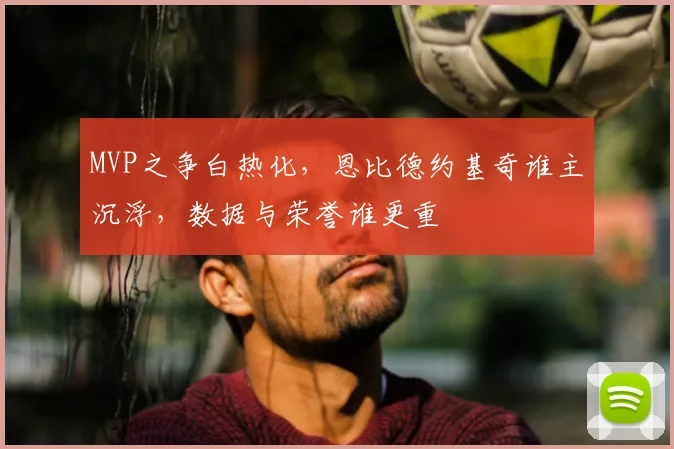 MVP之争白热化，恩比德约基奇谁主沉浮，数据与荣誉谁更重